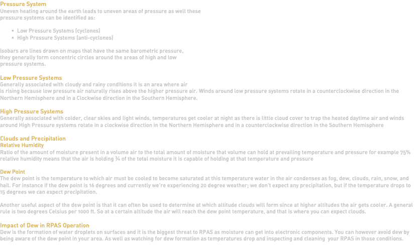Pressure System Uneven heating around the earth leads to uneven areas of pressure as well these pressure systems can be identified as: Low Pressure Systems (cyclones) High Pressure Systems (anti-cyclones) Isobars are lines drawn on maps that have the same barometric pressure, they generally form concentric circles around the areas of high and low pressure systems. Low Pressure Systems Generally associated with cloudy and rainy conditions it is an area where air is rising because low pressure air naturally rises above the higher pressure air. Winds around low pressure systems rotate in a counterclockwise direction in the Northern Hemisphere and in a Clockwise direction in the Southern Hemisphere. High Pressure Systems Generally associated with colder, clear skies and light winds, temperatures get cooler at night as there is little cloud cover to trap the heated daytime air and winds around High Pressure systems rotate in a clockwise direction in the Northern Hemisphere and in a counterclockwise direction in the Southern Hemisphere Clouds and Precipitation Relative Humidity Ratio of the amount of moisture present in a volume air to the total amount of moisture that volume can hold at prevailing temperature and pressure for example 75% relative humidity means that the air is holding ¾ of the total moisture it is capable of holding at that temperature and pressure Dew Point The dew point is the temperature to which air must be cooled to become saturated at this temperature water in the air condenses as fog, dew, clouds, rain, snow, and hail. For instance if the dew point is 16 degrees and currently we're experiencing 20 degree weather; we don't expect any precipitation, but if the temperature drops to 15 degrees we can expect precipitation. Another useful aspect of the dew point is that it can often be used to determine at which altitude clouds will form since at higher altitudes the air gets cooler. A general rule is two degrees Celsius per 1000 ft. So at a certain altitude the air will reach the dew point temperature, and that is where you can expect clouds. Impact of Dew in RPAS Operation Dew is the formation of water droplets on surfaces and it is the biggest threat to RPAS as moisture can get into electronic components. You can however avoid dew by being aware of the dew point in your area. As well as watching for dew formation as temperatures drop and inspecting and cleaning your RPAS in those conditions. 