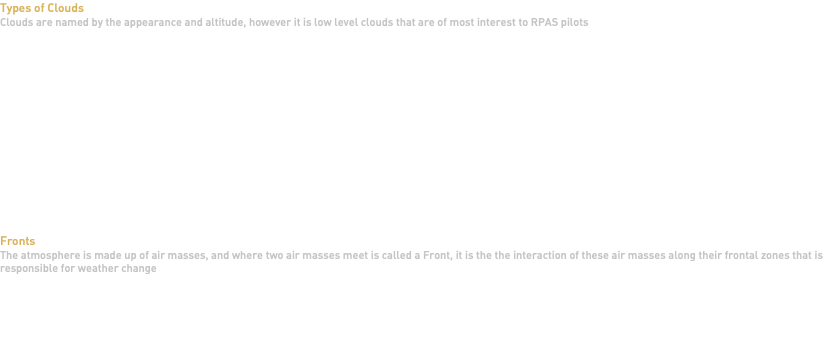 Types of Clouds Clouds are named by the appearance and altitude, however it is low level clouds that are of most interest to RPAS pilots Fronts The atmosphere is made up of air masses, and where two air masses meet is called a Front, it is the the interaction of these air masses along their frontal zones that is responsible for weather change 