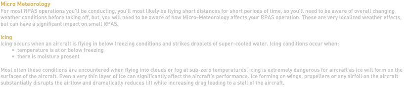 Micro Meteorology For most RPAS operations you'll be conducting, you'll most likely be flying short distances for short periods of time, so you'll need to be aware of overall changing weather conditions before taking off, but, you will need to be aware of how Micro-Meteorology affects your RPAS operation. These are very localized weather effects, but can have a significant impact on small RPAS. Icing Icing occurs when an aircraft is flying in below freezing conditions and strikes droplets of super-cooled water. Icing conditions occur when: temperature is at or below freezing there is moisture present Most often these conditions are encountered when flying into clouds or fog at sub-zero temperatures, icing is extremely dangerous for aircraft as ice will form on the surfaces of the aircraft. Even a very thin layer of ice can significantly affect the aircraft's performance. Ice forming on wings, propellers or any airfoil on the aircraft substantially disrupts the airflow and dramatically reduces lift while increasing drag leading to a stall of the aircraft. 
