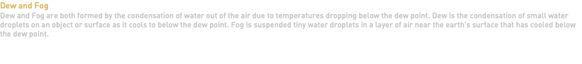 Dew and Fog Dew and Fog are both formed by the condensation of water out of the air due to temperatures dropping below the dew point. Dew is the condensation of small water droplets on an object or surface as it cools to below the dew point. Fog is suspended tiny water droplets in a layer of air near the earth's surface that has cooled below the dew point.