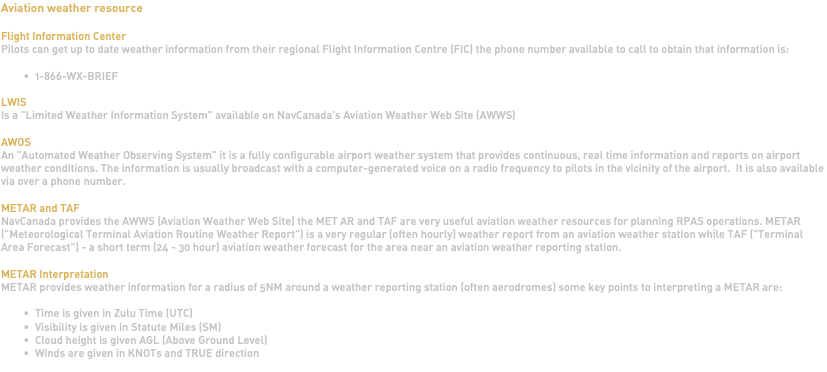 Aviation weather resource Flight Information Center Pilots can get up to date weather information from their regional Flight Information Centre (FIC) the phone number available to call to obtain that information is: 1-866-WX-BRIEF LWIS Is a "Limited Weather Information System" available on NavCanada's Aviation Weather Web Site (AWWS) AWOS An "Automated Weather Observing System" it is a fully configurable airport weather system that provides continuous, real time information and reports on airport weather conditions. The information is usually broadcast with a computer-generated voice on a radio frequency to pilots in the vicinity of the airport. It is also available via over a phone number. METAR and TAF NavCanada provides the AWWS (Aviation Weather Web Site) the MET AR and TAF are very useful aviation weather resources for planning RPAS operations. METAR ("Meteorological Terminal Aviation Routine Weather Report") is a very regular (often hourly) weather report from an aviation weather station while TAF ("Terminal Area Forecast") - a short term (24 - 30 hour) aviation weather forecast for the area near an aviation weather reporting station. METAR Interpretation METAR provides weather information for a radius of 5NM around a weather reporting station (often aerodromes) some key points to interpreting a METAR are: Time is given in Zulu Time (UTC) Visibility is given in Statute Miles (SM) Cloud height is given AGL (Above Ground Level) Winds are given in KNOTs and TRUE direction 
