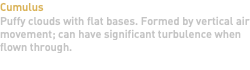 Cumulus Puffy clouds with flat bases. Formed by vertical air movement; can have significant turbulence when flown through. 
