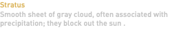 Stratus Smooth sheet of gray cloud, often associated with precipitation; they block out the sun . 