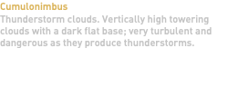 Cumulonimbus Thunderstorm clouds. Vertically high towering clouds with a dark flat base; very turbulent and dangerous as they produce thunderstorms. 