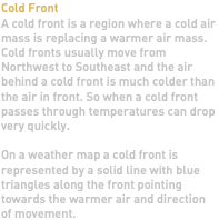 Cold Front A cold front is a region where a cold air mass is replacing a warmer air mass. Cold fronts usually move from Northwest to Southeast and the air behind a cold front is much colder than the air in front. So when a cold front passes through temperatures can drop very quickly. On a weather map a cold front is represented by a solid line with blue triangles along the front pointing towards the warmer air and direction of movement.
