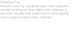 Radiation Fog Ground Level fog caused by night-time radiation cooling forming on clear nights over swamps or wet land. Usually only a few meters thick lasting only a couple of hours after nightfall 