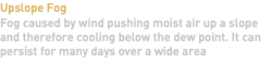 Upslope Fog Fog caused by wind pushing moist air up a slope and therefore cooling below the dew point. It can persist for many days over a wide area 