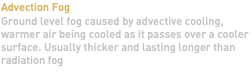 Advection Fog Ground level fog caused by advective cooling, warmer air being cooled as it passes over a cooler surface. Usually thicker and lasting longer than radiation fog 