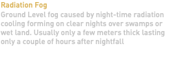 Radiation Fog Ground Level fog caused by night-time radiation cooling forming on clear nights over swamps or wet land. Usually only a few meters thick lasting only a couple of hours after nightfall 