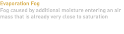 Evaporation Fog Fog caused by additional moisture entering an air mass that is already very close to saturation 