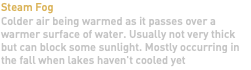 Steam Fog Colder air being warmed as it passes over a warmer surface of water. Usually not very thick but can block some sunlight. Mostly occurring in the fall when lakes haven't cooled yet 