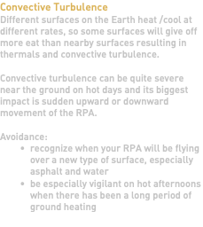 Convective Turbulence Different surfaces on the Earth heat /cool at different rates, so some surfaces will give off more eat than nearby surfaces resulting in thermals and convective turbulence. Convective turbulence can be quite severe near the ground on hot days and its biggest impact is sudden upward or downward movement of the RPA. Avoidance: recognize when your RPA will be flying over a new type of surface, especially asphalt and water be especially vigilant on hot afternoons when there has been a long period of ground heating 