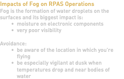Impacts of Fog on RPAS Operations Fog is the formation of water droplets on the surfaces and its biggest impact is: moisture on electronic components very poor visibility Avoidance: be aware of the location in which you're flying be especially vigilant at dusk when temperatures drop and near bodies of water
