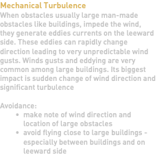 Mechanical Turbulence When obstacles usually large man-made obstacles like buildings, impede the wind, they generate eddies currents on the leeward side. These eddies can rapidly change direction leading to very unpredictable wind gusts. Winds gusts and eddying are very common among large buildings. Its biggest impact is sudden change of wind direction and significant turbulence Avoidance: make note of wind direction and location of large obstacles avoid flying close to large buildings - especially between buildings and on leeward side 