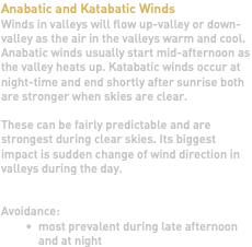 Anabatic and Katabatic Winds Winds in valleys will flow up-valley or down-valley as the air in the valleys warm and cool. Anabatic winds usually start mid-afternoon as the valley heats up. Katabatic winds occur at night-time and end shortly after sunrise both are stronger when skies are clear. These can be fairly predictable and are strongest during clear skies. Its biggest impact is sudden change of wind direction in valleys during the day. Avoidance: most prevalent during late afternoon and at night
