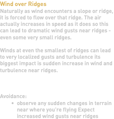 Wind over Ridges Naturally as wind encounters a slope or ridge, it is forced to flow over that ridge. The air actually increases in speed as it does so this can lead to dramatic wind gusts near ridges - even some very small ridges. Winds at even the smallest of ridges can lead to very localized gusts and turbulence its biggest impact is sudden increase in wind and turbulence near ridges. Avoidance: observe any sudden changes in terrain near where you're flying Expect increased wind gusts near ridges 