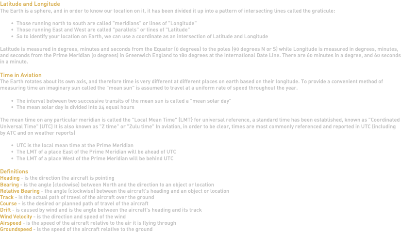 Latitude and Longitude The Earth is a sphere, and in order to know our location on it, it has been divided it up into a pattern of intersecting lines called the graticule: Those running north to south are called "meridians" or lines of "Longitude" Those running East and West are called "parallels" or lines of "Latitude" So to identify your location on Earth, we can use a coordinate as an intersection of Latitude and Longitude Latitude is measured in degrees, minutes and seconds from the Equator (0 degrees) to the poles (90 degrees N or S) while Longitude is measured in degrees, minutes, and seconds from the Prime Meridian (0 degrees) in Greenwich England to 180 degrees at the International Date Line. There are 60 minutes in a degree, and 60 seconds in a minute. Time in Aviation The Earth rotates about its own axis, and therefore time is very different at different places on earth based on their longitude. To provide a convenient method of measuring time an imaginary sun called the "mean sun" is assumed to travel at a uniform rate of speed throughout the year. The interval between two successive transits of the mean sun is called a "mean solar day" The mean solar day is divided into 24 equal hours The mean time on any particular meridian is called the "Local Mean Time" (LMT} for universal reference, a standard time has been established, known as "Coordinated Universal Time" (UTC) It is also known as "Z time" or "Zulu time" In aviation, in order to be clear, times are most commonly referenced and reported in UTC (including by ATC and on weather reports) UTC is the local mean time at the Prime Meridian The LMT of a place East of the Prime Meridian will be ahead of UTC The LMT of a place West of the Prime Meridian will be behind UTC Definitions Heading - is the direction the aircraft is pointing Bearing - is the angle (clockwise) between North and the direction to an object or location Relative Bearing - the angle (clockwise) between the aircraft's heading and an object or location Track - is the actual path of travel of the aircraft over the ground Course - is the desired or planned path of travel of the aircraft Drift - is caused by wind and is the angle between the aircraft's heading and its track Wind Velocity - is the direction and speed of the wind Airspeed - is the speed of the aircraft relative to the air it is flying through Groundspeed - is the speed of the aircraft relative to the ground 