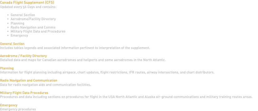 Canada Flight Supplement (CFS) Updated every 56 Days and contains: General Section Aerodrome/Facility Directory Planning Radio Navigation and Comms Military Flight Data and Procedures Emergency General Section Includes tables legends and associated information pertinent to interpretation of the supplement. Aerodrome / Facility Directory Detailed data and maps for Canadian aerodromes and heliports and some aerodromes in the North Atlantic. Planning Information for flight planning including airspace, chart updates, flight restrictions, IFR routes, airway intersections, and chart distributors. Radio Navigation and Communication Data for radio navigation aids and communication facilities. Military Flight Data Procedures Procedures and data including sections on procedures for flight in the USA North Atlantic and Alaska air-ground communications and military training routes areas. Emergency Emergency procedures 