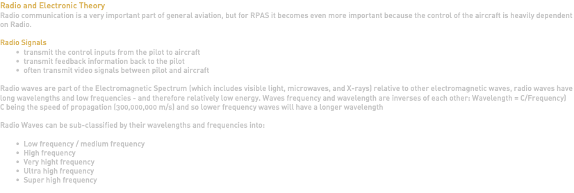 Radio and Electronic Theory Radio communication is a very important part of general aviation, but for RPAS it becomes even more important because the control of the aircraft is heavily dependent on Radio. Radio Signals transmit the control inputs from the pilot to aircraft transmit feedback information back to the pilot often transmit video signals between pilot and aircraft Radio waves are part of the Electromagnetic Spectrum (which includes visible light, microwaves, and X-rays) relative to other electromagnetic waves, radio waves have long wavelengths and low frequencies - and therefore relatively low energy. Waves frequency and wavelength are inverses of each other: Wavelength = C/Frequency) C being the speed of propagation (300,000,000 m/s) and so lower frequency waves will have a longer wavelength Radio Waves can be sub-classified by their wavelengths and frequencies into: Low frequency / medium frequency High frequency Very hight frequency Ultra high frequency Super high frequency 
