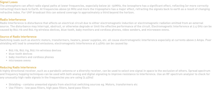 Signal Loses The atmosphere can affect radio signal paths at lower frequencies, especially below 30 -50MHz, the ionosphere has a significant effect, reflecting (or more correctly refracting) them back to Earth. At frequencies above 50 MHz and more the troposphere has a major effect, refracting the signals back to earth as a result of changing refractive index. For UHF broadcast this can extend coverage to approximately a third beyond the horizon. Radio Interference Radio Interference is disturbance that affects an electrical circuit due to either electromagnetic induction or electromagnetic radiation emitted from an external source. The disturbance may interrupt, obstruct, or otherwise degrade or limit the effective performance of the circuit. Electromagnetic Interference at 2.4 GHz can be caused by 802.11b and 802.11g wireless devices, blue-tooth, baby monitors and cordless phones, video senders, and microwave ovens. Source of Radio Interference Switching loads such as electric motors, transformers, heaters, power supplies, etc. all cause electromagnetic interference especially at currents above 2 Amps. Poor shielding will lead to unwanted emissions; electromagnetic Interference at 2.4GHz can be caused by: 802.11b, 802.11g, 802.11n wireless devices blue-tooth devices baby monitors and cordless phones microwave ovens Reducing Radio Interference A highly directional receiver, such as a parabolic antenna or a diversity receiver, can be used to select one signal in space to the exclusion of others. Spread spectrum and frequency hopping techniques can be used with both analog and digital signaling to improve resistance to interference. Use an RF spectrum analyzer to check for any unusually high radio signals in the frequencies you are using (2.4Ghz) Shielding - contains unwanted signals from electrical switching sources eg. Motors, transformers etc Use Filters - low pass filters, high pass filters, band pass filters 