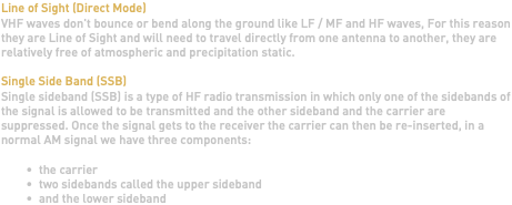 Line of Sight (Direct Mode) VHF waves don't bounce or bend along the ground like LF / MF and HF waves, For this reason they are Line of Sight and will need to travel directly from one antenna to another, they are relatively free of atmospheric and precipitation static. Single Side Band (SSB) Single sideband (SSB) is a type of HF radio transmission in which only one of the sidebands of the signal is allowed to be transmitted and the other sideband and the carrier are suppressed. Once the signal gets to the receiver the carrier can then be re-inserted, in a normal AM signal we have three components: the carrier two sidebands called the upper sideband and the lower sideband