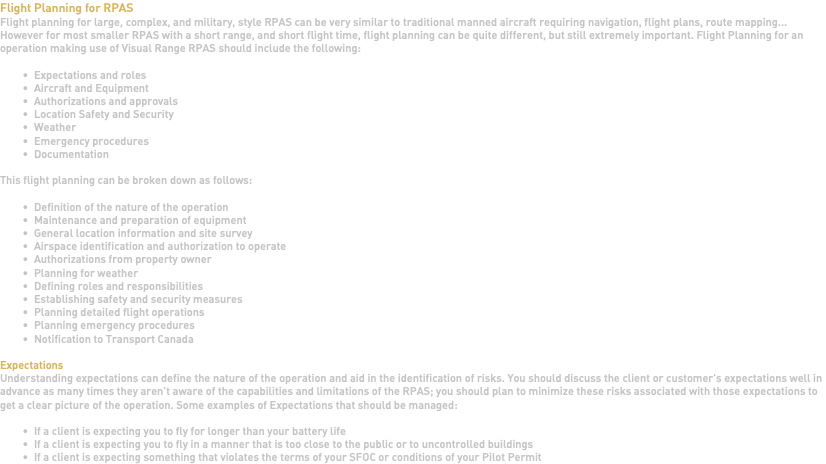 Flight Planning for RPAS Flight planning for large, complex, and military, style RPAS can be very similar to traditional manned aircraft requiring navigation, flight plans, route mapping... However for most smaller RPAS with a short range, and short flight time, flight planning can be quite different, but still extremely important. Flight Planning for an operation making use of Visual Range RPAS should include the following: Expectations and roles Aircraft and Equipment Authorizations and approvals Location Safety and Security Weather Emergency procedures Documentation This flight planning can be broken down as follows: Definition of the nature of the operation Maintenance and preparation of equipment General location information and site survey Airspace identification and authorization to operate Authorizations from property owner Planning for weather Defining roles and responsibilities Establishing safety and security measures Planning detailed flight operations Planning emergency procedures Notification to Transport Canada Expectations Understanding expectations can define the nature of the operation and aid in the identification of risks. You should discuss the client or customer's expectations well in advance as many times they aren't aware of the capabilities and limitations of the RPAS; you should plan to minimize these risks associated with those expectations to get a clear picture of the operation. Some examples of Expectations that should be managed: If a client is expecting you to fly for longer than your battery life If a client is expecting you to fly in a manner that is too close to the public or to uncontrolled buildings If a client is expecting something that violates the terms of your SFOC or conditions of your Pilot Permit