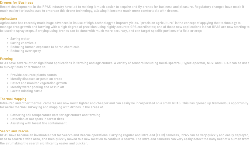 Drones for Business Recent developments in the RPAS industry have led to making it much easier to acquire and fly drones for business and pleasure. Regulatory changes have made it much easier for businesses to embrace this drone technology, allowing it become much more comfortable with drones. Agriculture Agriculture has recently made huge advances in its use of high-technology to improve yields. "precision agriculture" is the concept of applying that technology to manage crop growth and farming with a high degree of precision using highly accurate GPS coordinates; one of those new applications is that RPAS are now starting to be used to spray crops. Spraying using drones can be done with much more accuracy, and can target specific portions of a field or crop: Saving water Saving chemicals Reducing human exposure to harsh chemicals Reducing over spray Farming RPAs have several other significant applications in farming and agriculture. A variety of sensors including multi-spectral, Hyper-spectral, NDVI and LiDAR can be used to survey fields or farmland to: Provide accurate plants counts Identify diseases or pests on crops Detect and monitor vegetation growth Identify water pooling and or run off Locate missing cattle Thermal Mapping Infra-Red and other thermal cameras are now much lighter and cheaper and can easily be incorporated on a small RPAS. This has opened up tremendous opportunity for aerial thermal surveying and mapping with drones in the areas of: Gathering soil temperature data for agriculture and farming Detection of hot spots in forest fires Assisting with forest fire containment Search and Rescue RPAS have become an invaluable tool for Search and Rescue operations. Carrying regular and infra-red (FLIR) cameras, RPAS can be very quickly and easily deployed, used to search a wide area, and then quickly moved to a new location to continue a search. The Infra-red cameras can very easily detect the body heat of a human from the air, making the search significantly easier and quicker. 