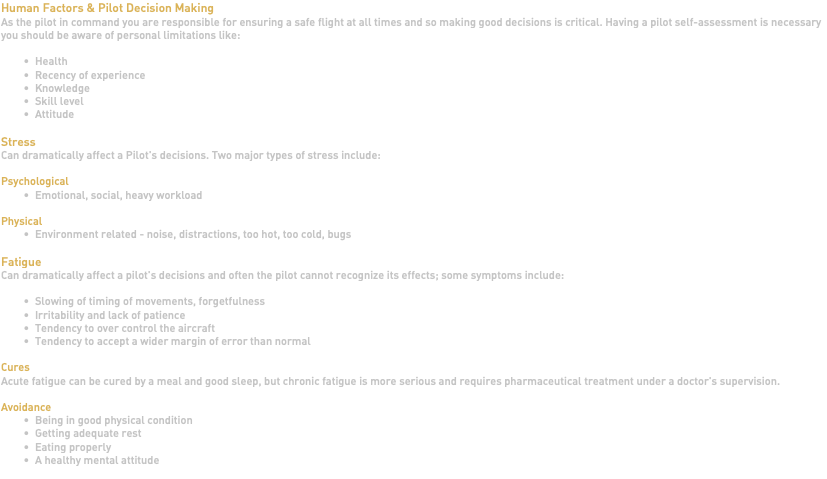 Human Factors & Pilot Decision Making As the pilot in command you are responsible for ensuring a safe flight at all times and so making good decisions is critical. Having a pilot self-assessment is necessary you should be aware of personal limitations like: Health Recency of experience Knowledge Skill level Attitude Stress Can dramatically affect a Pilot's decisions. Two major types of stress include: Psychological Emotional, social, heavy workload Physical Environment related - noise, distractions, too hot, too cold, bugs Fatigue Can dramatically affect a pilot's decisions and often the pilot cannot recognize its effects; some symptoms include: Slowing of timing of movements, forgetfulness Irritability and lack of patience Tendency to over control the aircraft Tendency to accept a wider margin of error than normal Cures Acute fatigue can be cured by a meal and good sleep, but chronic fatigue is more serious and requires pharmaceutical treatment under a doctor's supervision. Avoidance Being in good physical condition Getting adequate rest Eating properly A healthy mental attitude 