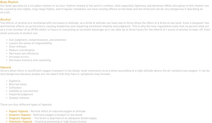Body Rhythm Our body operates on a circadian rhythm or 24 hour rhythm related to the earth's rotation, time especially lightness and darkness While disruption of this rhythm can be caused by late nights, long range flights, and irregular schedules can have varying effects on the body and the mind and can be very dangerous if operating an aircraft. Alcohol The effects of alcohol are multiplied with increases in altitude, so a drink at altitude can have two to three times the effect of a drink at sea level. Even a hangover has detrimental effects on performance causing headaches and impairing emotional stability and judgment. This is why the new regulations state that no person shall act as a crew member of an RPAS within 12 hours of consuming an alcoholic beverage as it can take up to three hours for the effects of 1 ounce of alcohol to wear off. Even small amounts of alcohol can: Dull judgment, comprehension, and attention Lessen the sense of responsibility Slow reflexes Reduce coordination Decrease eye efficiency Increase errors Decrease memory and reasoning Hypoxia Occurs when there is insufficient oxygen transport in the blood, most commonly occurs when ascending to a high altitude where the air contains less oxygen. It can be very dangerous because people are not aware that they have it, symptoms may include: Euphoria Blurred vision Confusion Inability to concentrate Impaired judgment Slowed reflexes There are four different types of hypoxia: Hypoxi Hypoxia - Normal effect of reduced oxygen at altitude Anaemic Hypoxia - Deficient oxygen transport in the blood Stagnant Hypoxia - The brain is deprived of an adequate blood supply Histotoxic Hypoxia - Chemical poisoning or high blood alcohol 