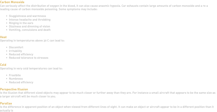 Carbon Monoxide Can seriously affect the distribution of oxygen in the blood, it can also cause anaemic hypoxia. Car exhausts contain large amounts of carbon monoxide and a re a leading cause of carbon monoxide poisoning. Some symptoms may include: Sluggishness and warmness Intense headache and throbbing Ringing in the ears Dizziness and dimming of vision Vomiting, convulsions and death Heat Operating in temperatures above 30 C can lead to: Discomfort Irritability Reduced efficiency Reduced tolerance to stresses Cold Operating in very cold temperatures can lead to: Frostbite Numbness Reduced efficiency Perspective Illusion Is the illusion that different sized objects may appear to be much closer or further away than they are. For instance a small aircraft that appears to be the same size as a larger aircraft will be much closer to you. Parallax Is the difference in apparent position of an object when viewed from different lines of sight. It can make an object or aircraft appear to be in a different position than it actually is