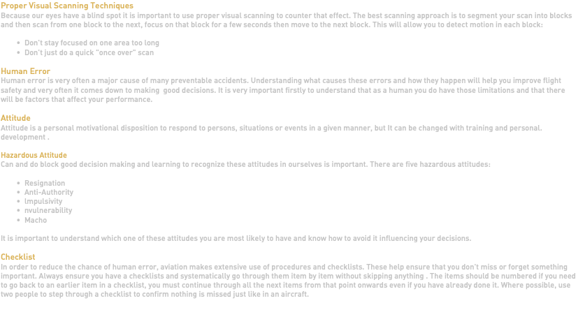 Proper Visual Scanning Techniques Because our eyes have a blind spot it is important to use proper visual scanning to counter that effect. The best scanning approach is to segment your scan into blocks and then scan from one block to the next, focus on that block for a few seconds then move to the next block. This will allow you to detect motion in each block: Don't stay focused on one area too long Don't just do a quick "once over" scan Human Error Human error is very often a major cause of many preventable accidents. Understanding what causes these errors and how they happen will help you improve flight safety and very often it comes down to making good decisions. It is very important firstly to understand that as a human you do have those limitations and that there will be factors that affect your performance. Attitude Attitude is a personal motivational disposition to respond to persons, situations or events in a given manner, but It can be changed with training and personal. development . Hazardous Attitude Can and do block good decision making and learning to recognize these attitudes in ourselves is important. There are five hazardous attitudes: Resignation Anti-Authority lmpulsivity nvulnerability Macho It is important to understand which one of these attitudes you are most likely to have and know how to avoid it influencing your decisions. Checklist In order to reduce the chance of human error, aviation makes extensive use of procedures and checklists. These help ensure that you don't miss or forget something important. Always ensure you have a checklists and systematically go through them item by item without skipping anything . The items should be numbered if you need to go back to an earlier item in a checklist, you must continue through all the next items from that point onwards even if you have already done it. Where possible, use two people to step through a checklist to confirm nothing is missed just like in an aircraft. 