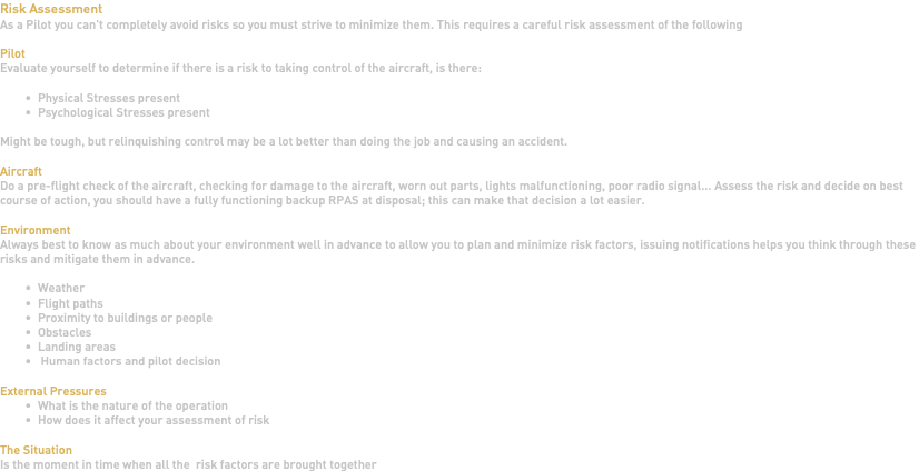 Risk Assessment As a Pilot you can't completely avoid risks so you must strive to minimize them. This requires a careful risk assessment of the following Pilot Evaluate yourself to determine if there is a risk to taking control of the aircraft, is there: Physical Stresses present Psychological Stresses present Might be tough, but relinquishing control may be a lot better than doing the job and causing an accident. Aircraft Do a pre-flight check of the aircraft, checking for damage to the aircraft, worn out parts, lights malfunctioning, poor radio signal... Assess the risk and decide on best course of action, you should have a fully functioning backup RPAS at disposal; this can make that decision a lot easier. Environment Always best to know as much about your environment well in advance to allow you to plan and minimize risk factors, issuing notifications helps you think through these risks and mitigate them in advance. Weather Flight paths Proximity to buildings or people Obstacles Landing areas Human factors and pilot decision External Pressures What is the nature of the operation How does it affect your assessment of risk The Situation Is the moment in time when all the risk factors are brought together 