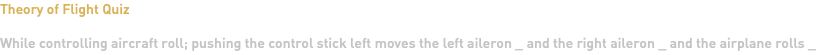Theory of Flight Quiz While controlling aircraft roll; pushing the control stick left moves the left aileron _ and the right aileron _ and the airplane rolls _