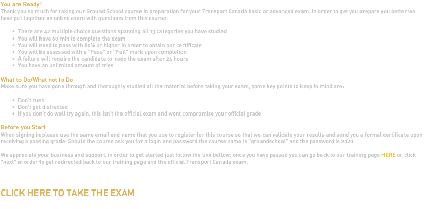 You are Ready! Thank you so much for taking our Ground School course in preparation for your Transport Canada basic or advanced exam. In order to get you prepare you better we have put together an online exam with questions from this course: There are 42 multiple choice questions spanning all 13 categories you have studied You will have 60 min to complete the exam You will need to pass with 80% or higher in order to obtain our certificate You will be assessed with a "Pass" or ''Fail" mark upon completion A failure will require the candidate to redo the exam after 24 hours You have an unlimited amount of tries What to Do/What not to Do Make sure you have gone through and thoroughly studied all the material before taking your exam, some key points to keep in mind are: Don't rush Don't get distracted If you don't do well try again, this isn't the official exam and wont compromise your official grade Before you Start When signing in please use the same email and name that you use to register for this course so that we can validate your results and send you a formal certificate upon receiving a passing grade. Should the course ask you for a login and password the course name is "groundschool" and the password is 2020 We appreciate your business and support, in order to get started just follow the link bellow; once you have passed you can go back to our training page HERE or click "next" in order to get redirected back to our training page and the official Transport Canada exam.   CLICK HERE TO TAKE THE EXAM 