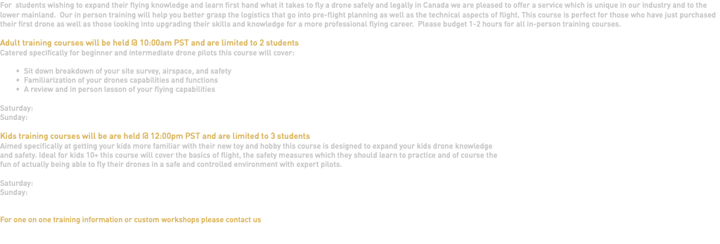 For students wishing to expand their flying knowledge and learn first hand what it takes to fly a drone safely and legally in Canada we are pleased to offer a service which is unique in our industry and to the lower mainland. Our in person training will help you better grasp the logistics that go into pre-flight planning as well as the technical aspects of flight. This course is perfect for those who have just purchased their first drone as well as those looking into upgrading their skills and knowledge for a more professional flying career. Please budget 1-2 hours for all in-person training courses. Adult training courses will be held @ 10:00am PST and are limited to 2 students Catered specifically for beginner and intermediate drone pilots this course will cover: Sit down breakdown of your site survey, airspace, and safety Familiarization of your drones capabilities and functions A review and in person lesson of your flying capabilities Saturday: Sunday: Kids training courses will be are held @ 12:00pm PST and are limited to 3 students Aimed specifically at getting your kids more familiar with their new toy and hobby this course is designed to expand your kids drone knowledge and safety. Ideal for kids 10+ this course will cover the basics of flight, the safety measures which they should learn to practice and of course the fun of actually being able to fly their drones in a safe and controlled environment with expert pilots. Saturday: Sunday: For one on one training information or custom workshops please contact us 