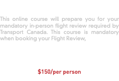 Flight Review Prep Course This online course will prepare you for your mandatory in-person flight review required by Transport Canada. This course is mandatory when booking your Flight Review, CLICK TO TAKE FLIGHT PREP COURSE $150/per person 